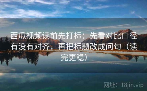 西瓜视频读前先打标：先看对比口径有没有对齐，再把标题改成问句（读完更稳）