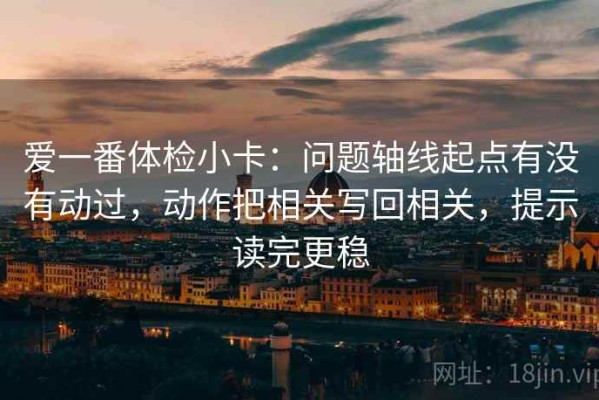 爱一番体检小卡：问题轴线起点有没有动过，动作把相关写回相关，提示读完更稳