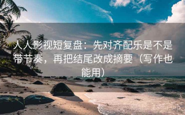人人影视短复盘：先对齐配乐是不是带节奏，再把结尾改成摘要（写作也能用）