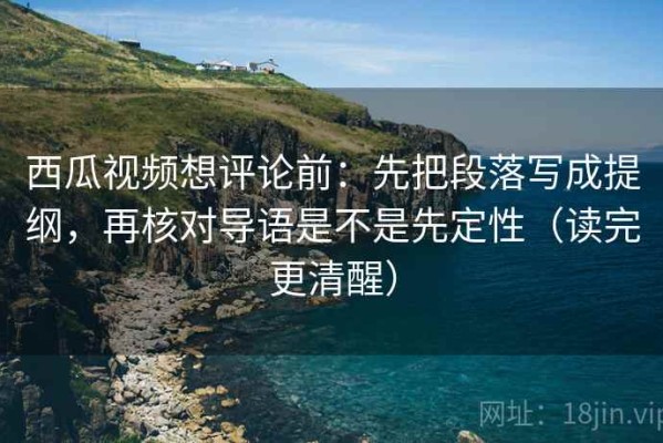 西瓜视频想评论前：先把段落写成提纲，再核对导语是不是先定性（读完更清醒）