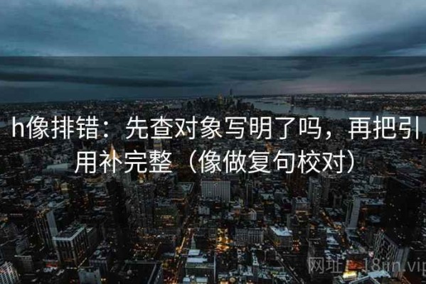 h像排错：先查对象写明了吗，再把引用补完整（像做复句校对）