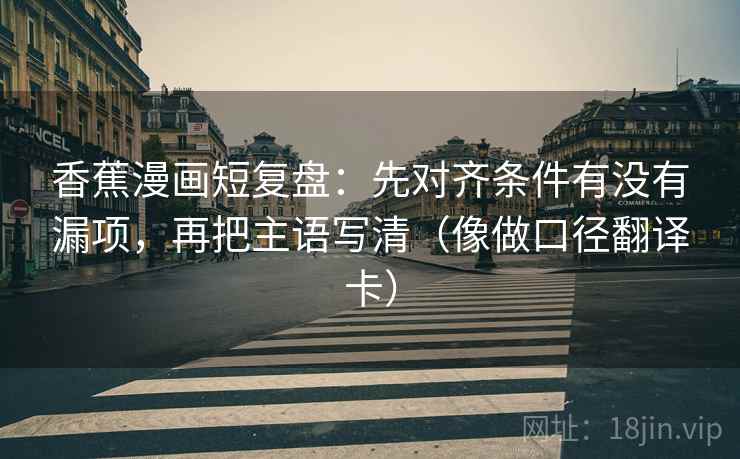 香蕉漫画短复盘：先对齐条件有没有漏项，再把主语写清（像做口径翻译卡）