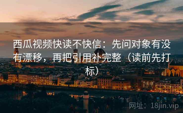 西瓜视频快读不快信：先问对象有没有漂移，再把引用补完整（读前先打标）