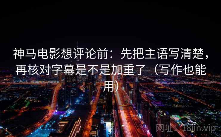 神马电影想评论前：先把主语写清楚，再核对字幕是不是加重了（写作也能用）