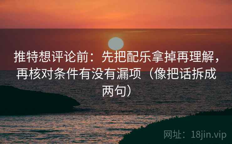 推特想评论前：先把配乐拿掉再理解，再核对条件有没有漏项（像把话拆成两句）