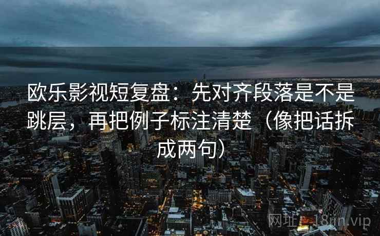 欧乐影视短复盘：先对齐段落是不是跳层，再把例子标注清楚（像把话拆成两句）
