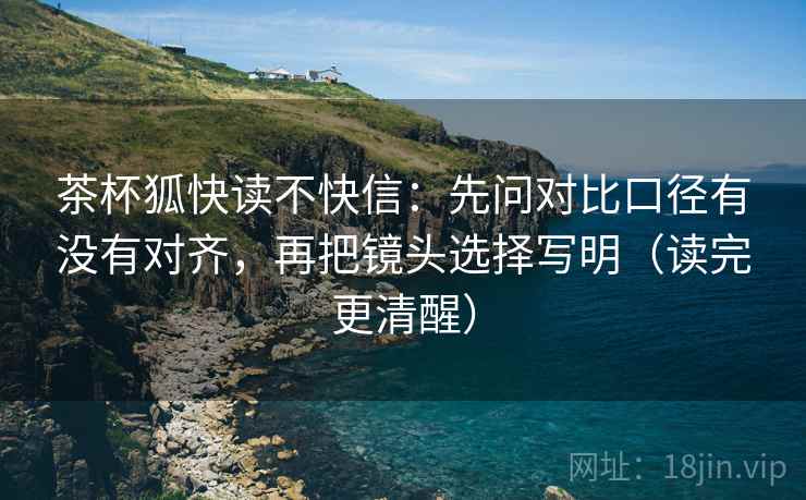 茶杯狐快读不快信：先问对比口径有没有对齐，再把镜头选择写明（读完更清醒）