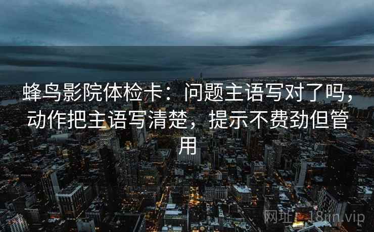 蜂鸟影院体检卡：问题主语写对了吗，动作把主语写清楚，提示不费劲但管用