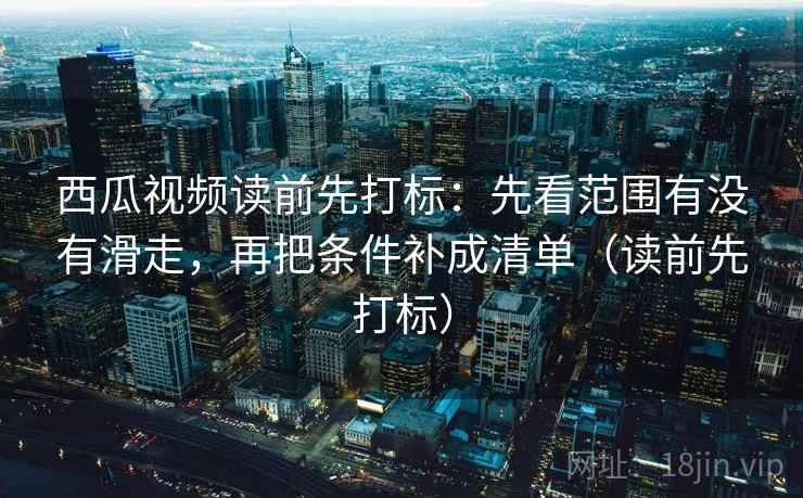 西瓜视频读前先打标：先看范围有没有滑走，再把条件补成清单（读前先打标）