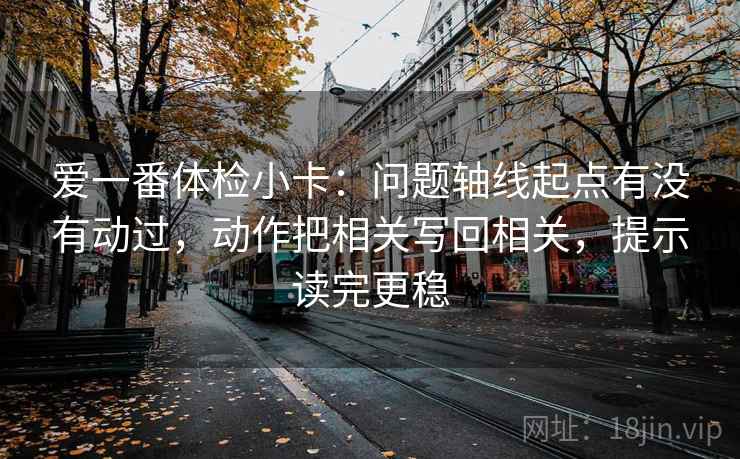 爱一番体检小卡：问题轴线起点有没有动过，动作把相关写回相关，提示读完更稳