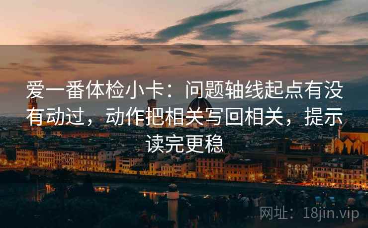 爱一番体检小卡：问题轴线起点有没有动过，动作把相关写回相关，提示读完更稳