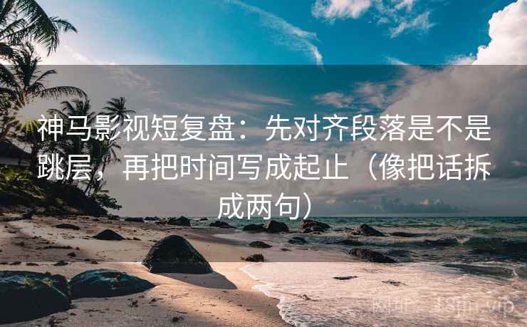 神马影视短复盘：先对齐段落是不是跳层，再把时间写成起止（像把话拆成两句）