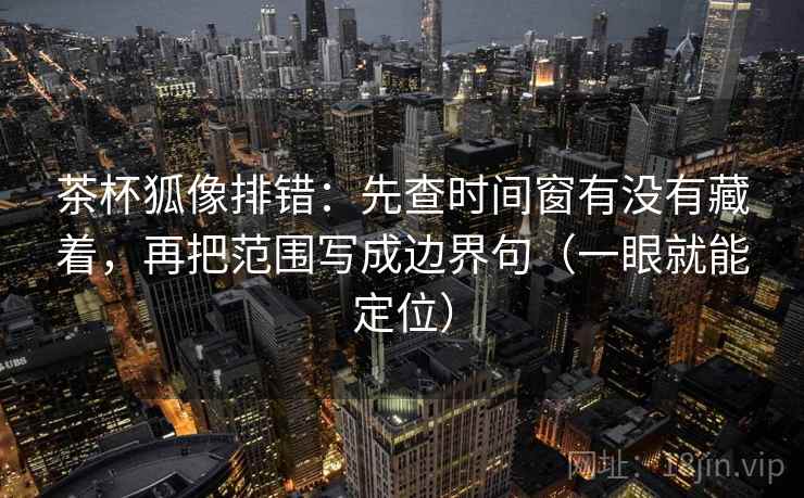 茶杯狐像排错：先查时间窗有没有藏着，再把范围写成边界句（一眼就能定位）