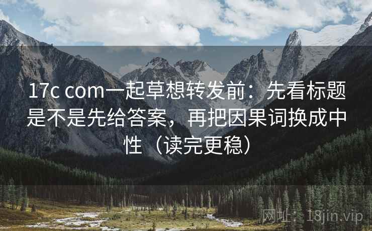 17c com一起草想转发前：先看标题是不是先给答案，再把因果词换成中性（读完更稳）