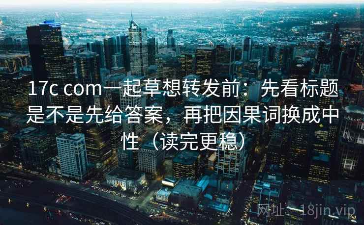 17c com一起草想转发前：先看标题是不是先给答案，再把因果词换成中性（读完更稳）