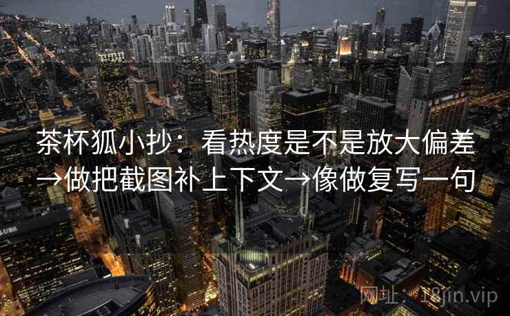茶杯狐小抄：看热度是不是放大偏差→做把截图补上下文→像做复写一句