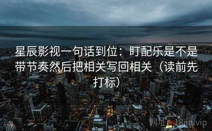 星辰影视一句话到位：盯配乐是不是带节奏然后把相关写回相关（读前先打标）