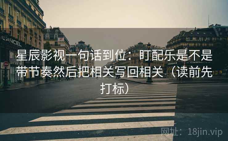 星辰影视一句话到位：盯配乐是不是带节奏然后把相关写回相关（读前先打标）