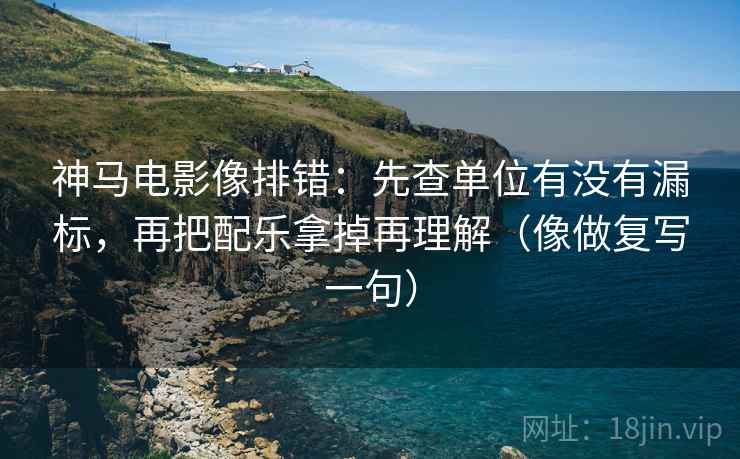 神马电影像排错：先查单位有没有漏标，再把配乐拿掉再理解（像做复写一句）