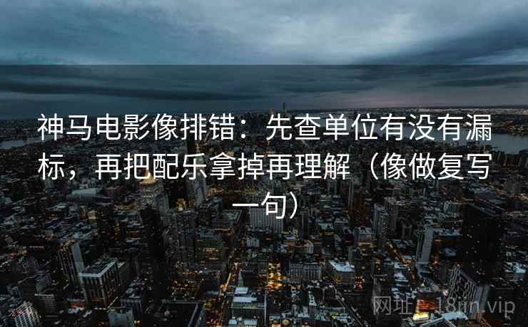 神马电影像排错：先查单位有没有漏标，再把配乐拿掉再理解（像做复写一句）