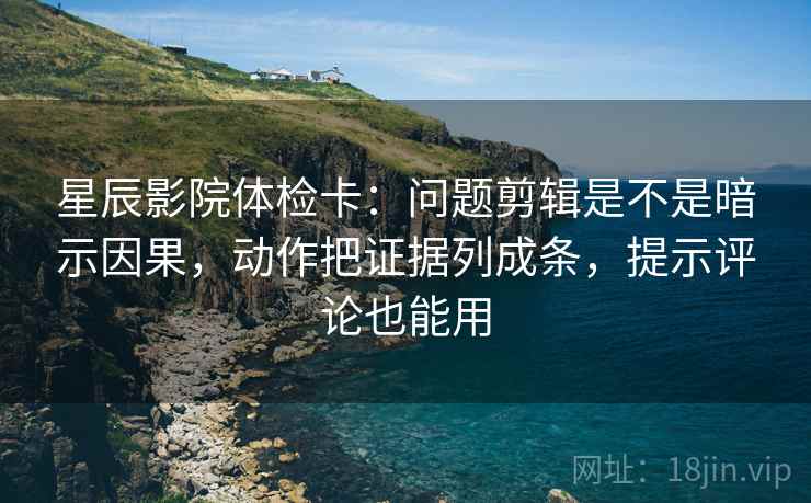 星辰影院体检卡：问题剪辑是不是暗示因果，动作把证据列成条，提示评论也能用