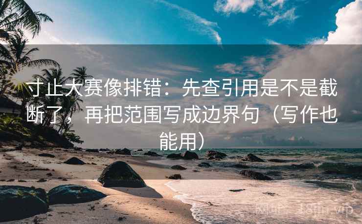 寸止大赛像排错：先查引用是不是截断了，再把范围写成边界句（写作也能用）