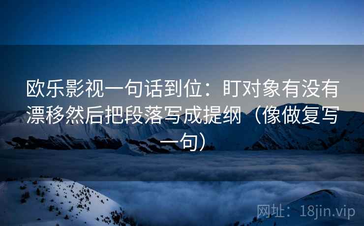 欧乐影视一句话到位：盯对象有没有漂移然后把段落写成提纲（像做复写一句）