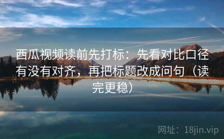 西瓜视频读前先打标：先看对比口径有没有对齐，再把标题改成问句（读完更稳）