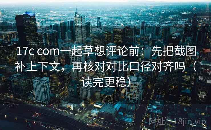 17c com一起草想评论前：先把截图补上下文，再核对对比口径对齐吗（读完更稳）