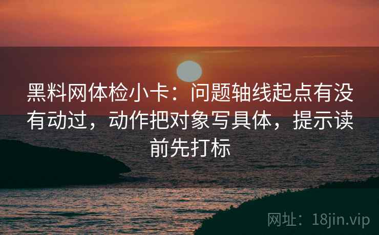 黑料网体检小卡：问题轴线起点有没有动过，动作把对象写具体，提示读前先打标