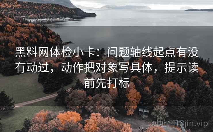 黑料网体检小卡：问题轴线起点有没有动过，动作把对象写具体，提示读前先打标