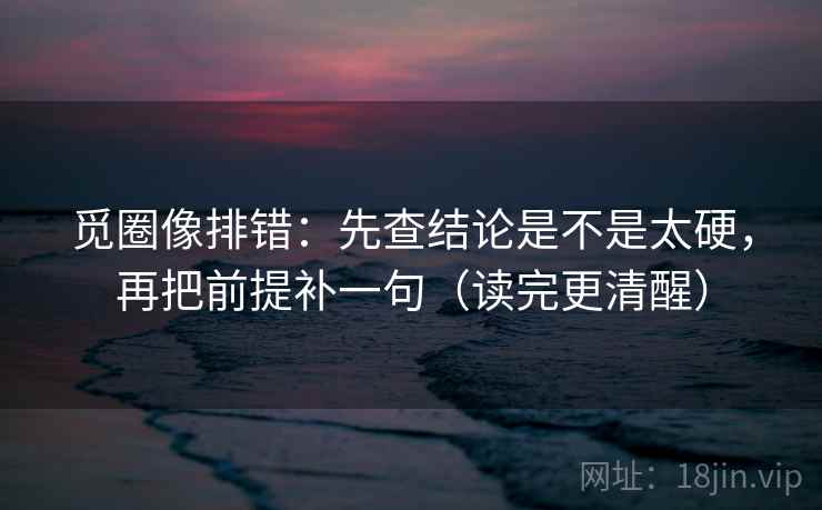 觅圈像排错：先查结论是不是太硬，再把前提补一句（读完更清醒）