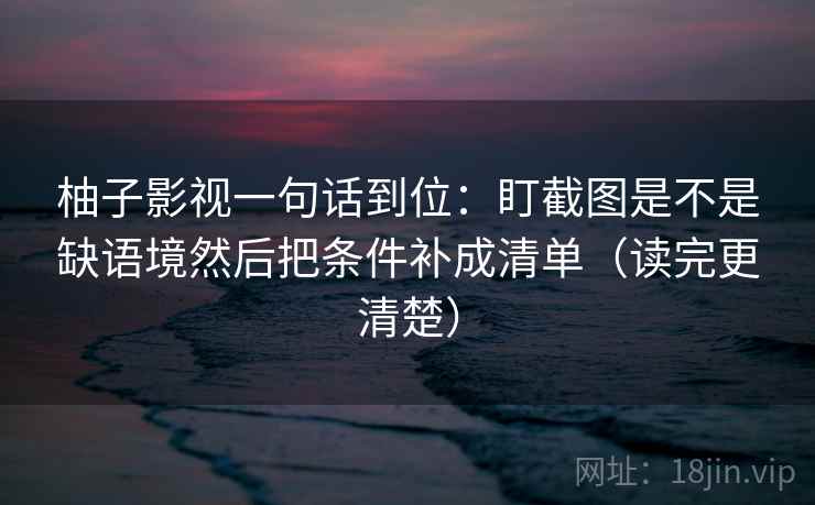 柚子影视一句话到位:盯截图是不是缺语境然后把条件补成清单(读完更清楚) 柚子影视一句话到位:盯截图是不是缺语境然后把条件补成清单(读完更清楚)