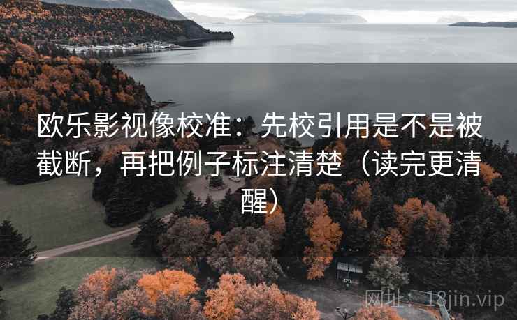欧乐影视像校准：先校引用是不是被截断，再把例子标注清楚（读完更清醒）