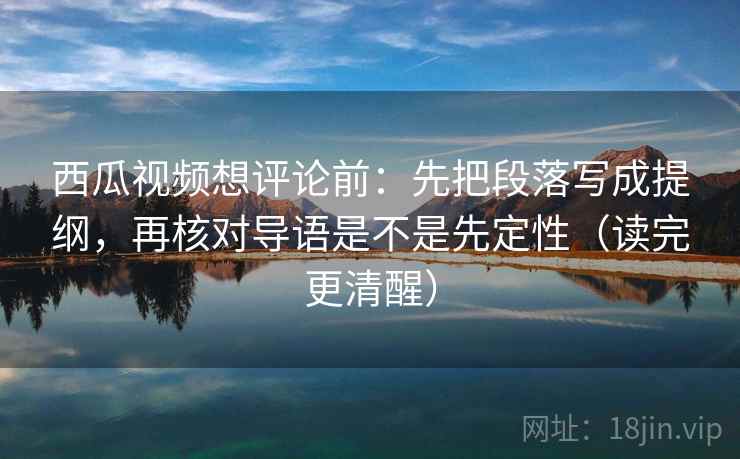 西瓜视频想评论前:先把段落写成提纲,再核对导语是不是先定性(读完更清醒) 西瓜视频想评论前:先把段落写成提纲,再核对导语是不是先定性(读完更清醒)