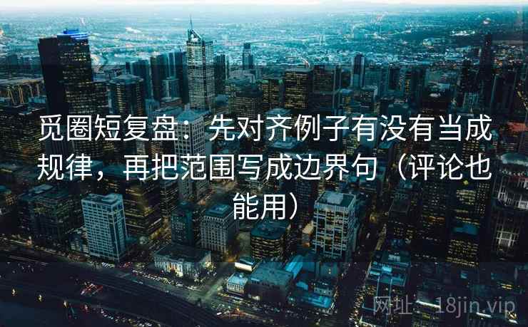 觅圈短复盘：先对齐例子有没有当成规律，再把范围写成边界句（评论也能用）