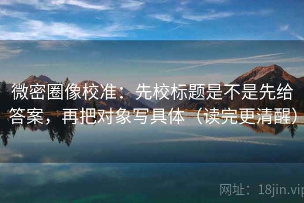 微密圈像校准：先校标题是不是先给答案，再把对象写具体（读完更清醒）