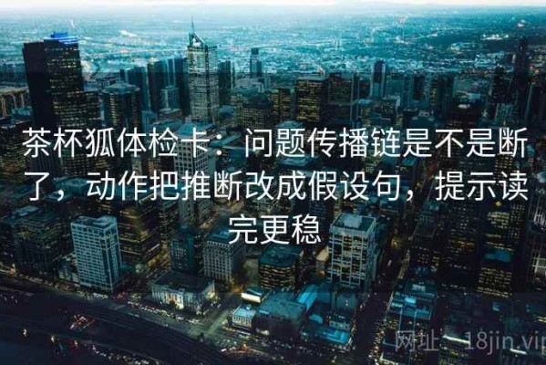 茶杯狐体检卡：问题传播链是不是断了，动作把推断改成假设句，提示读完更稳