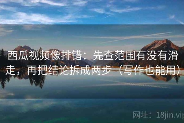 西瓜视频像排错：先查范围有没有滑走，再把结论拆成两步（写作也能用）