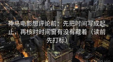 神马电影想评论前：先把时间写成起止，再核对时间窗有没有藏着（读前先打标）