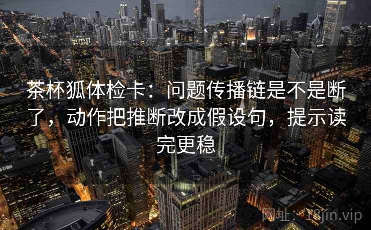 茶杯狐体检卡：问题传播链是不是断了，动作把推断改成假设句，提示读完更稳