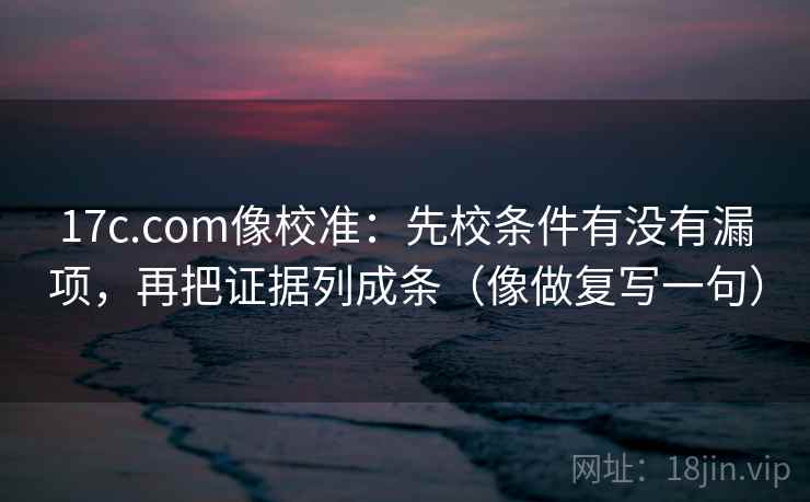 17c.com像校准：先校条件有没有漏项，再把证据列成条（像做复写一句）