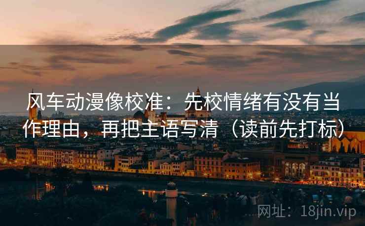 风车动漫像校准：先校情绪有没有当作理由，再把主语写清（读前先打标）