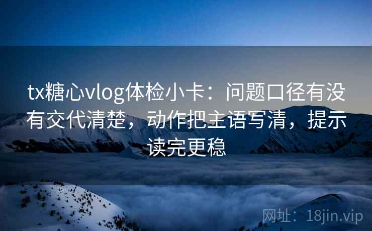 tx糖心vlog体检小卡：问题口径有没有交代清楚，动作把主语写清，提示读完更稳