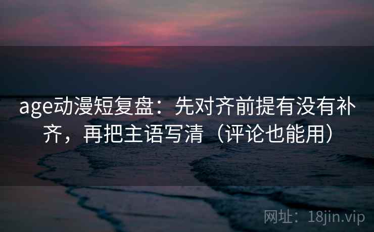 age动漫短复盘：先对齐前提有没有补齐，再把主语写清（评论也能用）