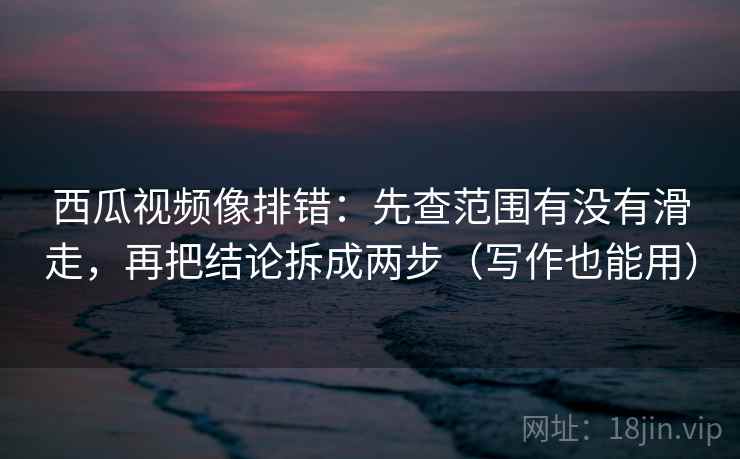 西瓜视频像排错：先查范围有没有滑走，再把结论拆成两步（写作也能用）
